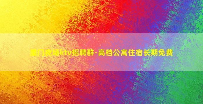 厦门夜场ktv招聘群-高档公寓住宿长期免费
