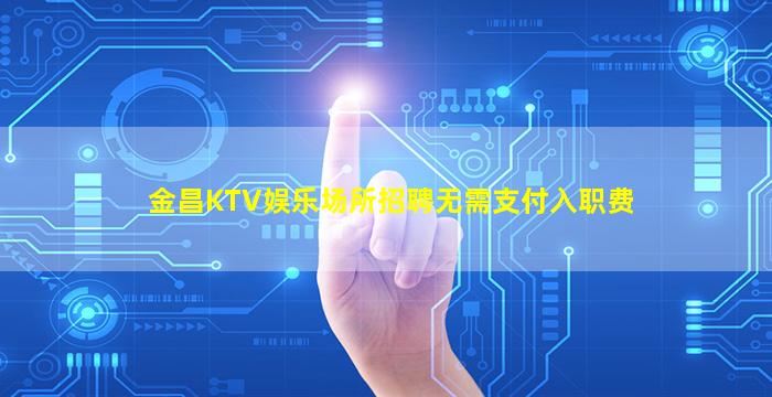 金昌KTV娱乐场所招聘无需支付入职费